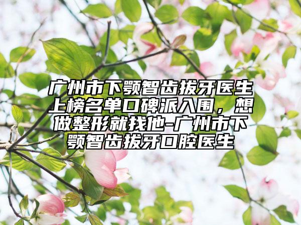 广州市下颚智齿拔牙医生上榜名单口碑派入围，想做整形就找他-广州市下颚智齿拔牙口腔医生