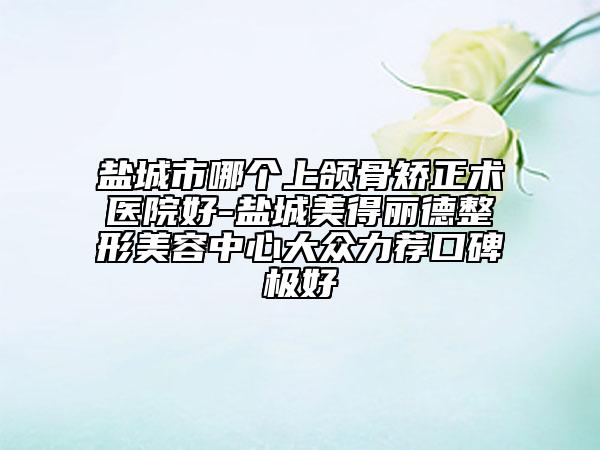 盐城市哪个上颌骨矫正术医院好-盐城美得丽德整形美容中心大众力荐口碑极好