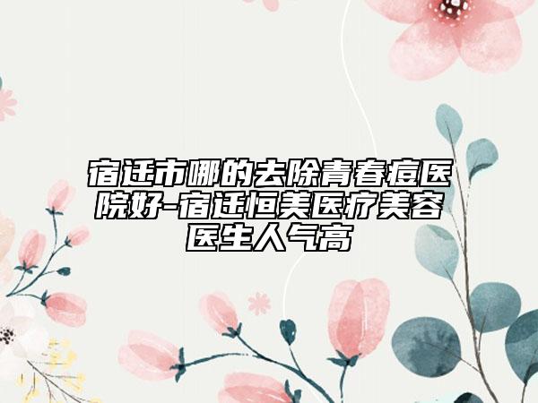 宿迁市哪的去除青春痘医院好-宿迁恒美医疗美容医生人气高