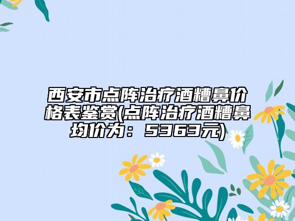西安市点阵治疗酒糟鼻价格表鉴赏(点阵治疗酒糟鼻均价为：5363元)