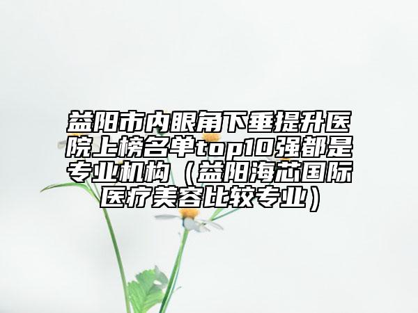 益阳市内眼角下垂提升医院上榜名单top10强都是专业机构（益阳海芯国际医疗美容比较专业）