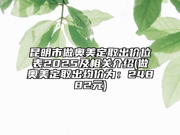 昆明市做奥美定取出价位表2025及相关介绍(做奥美定取出均价为：24882元)
