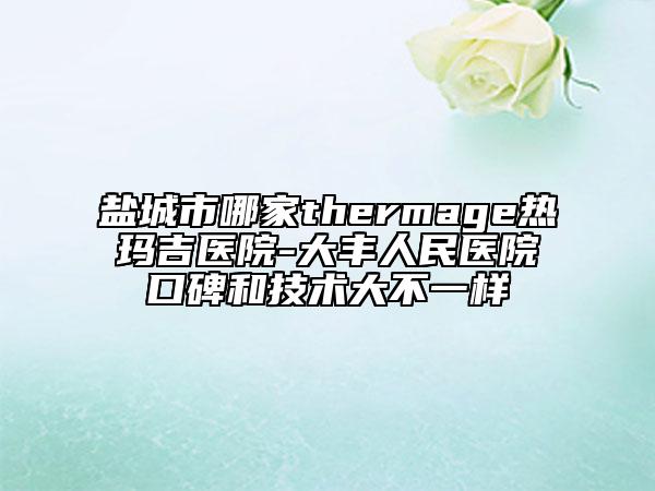 盐城市哪家thermage热玛吉医院-大丰人民医院口碑和技术大不一样
