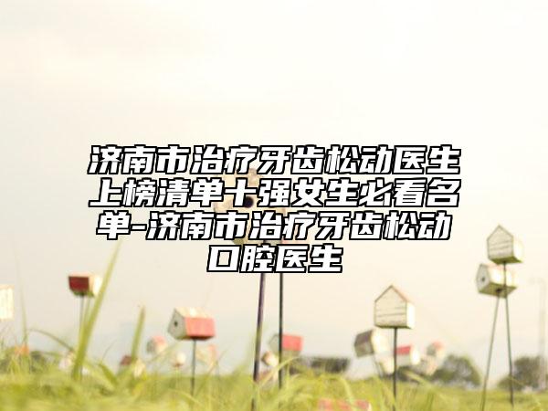 济南市治疗牙齿松动医生上榜清单十强女生必看名单-济南市治疗牙齿松动口腔医生