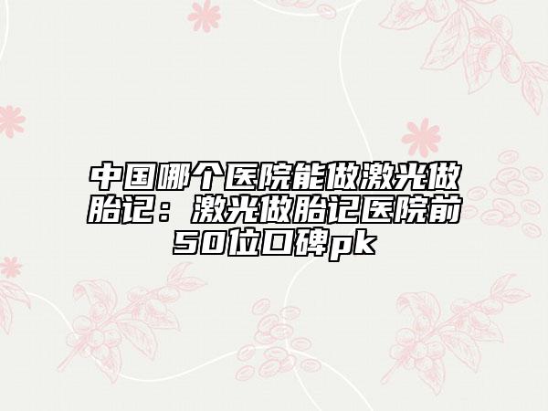 中国哪个医院能做激光做胎记：激光做胎记医院前50位口碑pk