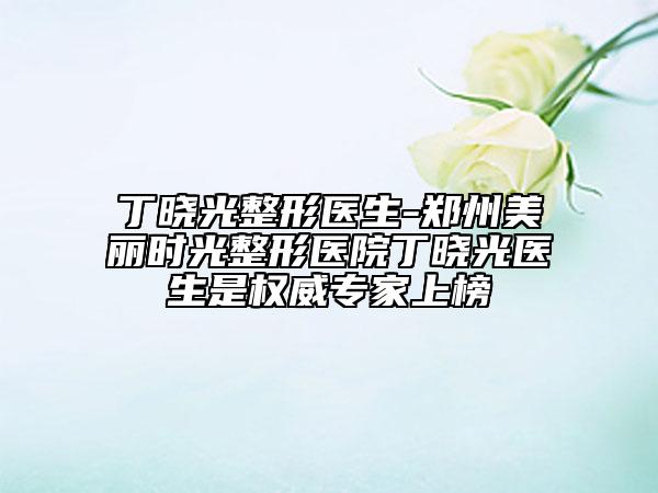 丁晓光整形医生-郑州美丽时光整形医院丁晓光医生是权威专家上榜