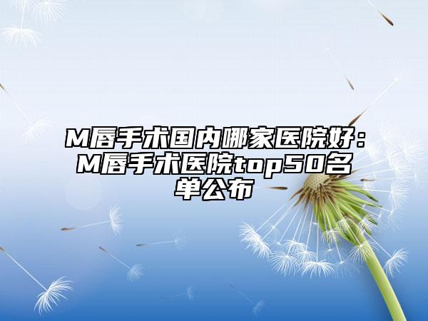 M唇手术国内哪家医院好：M唇手术医院top50名单公布