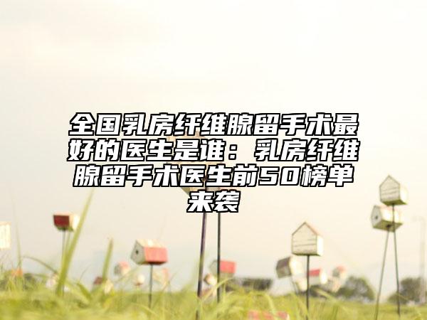 全国乳房纤维腺留手术最好的医生是谁：乳房纤维腺留手术医生前50榜单来袭