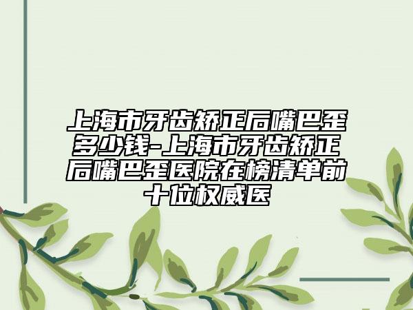 上海市牙齿矫正后嘴巴歪多少钱-上海市牙齿矫正后嘴巴歪医院在榜清单前十位权威医