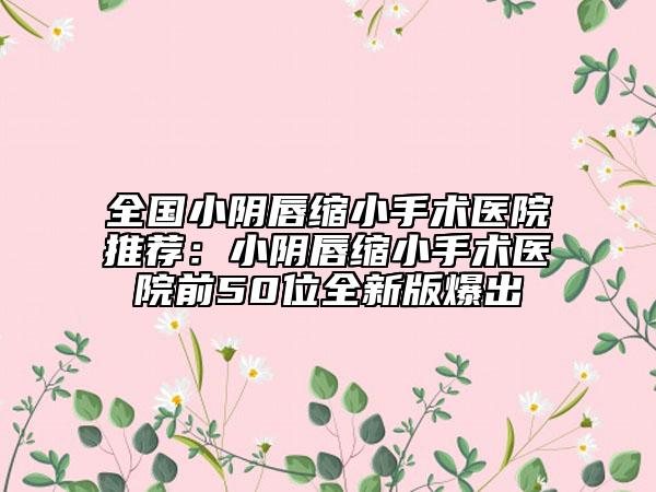 全国小阴唇缩小手术医院推荐：小阴唇缩小手术医院前50位全新版爆出