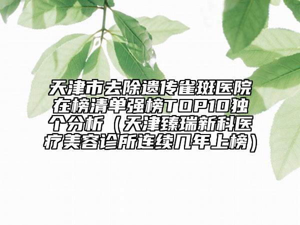 天津市去除遗传雀斑医院在榜清单强榜TOP10独个分析（天津臻瑞新科医疗美容诊所连续几年上榜）