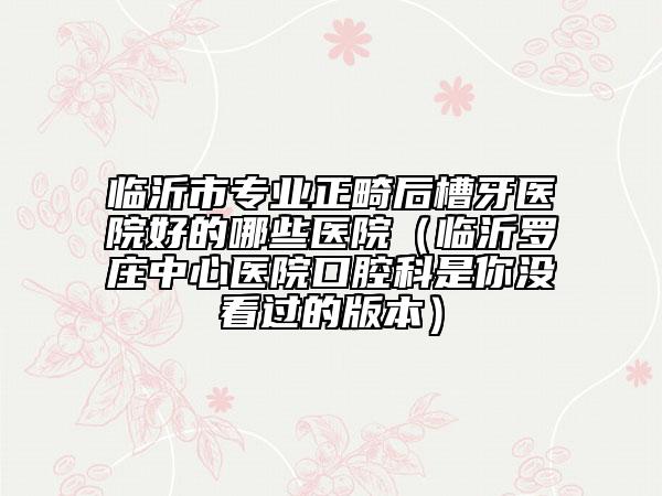 临沂市专业正畸后槽牙医院好的哪些医院（临沂罗庄中心医院口腔科是你没看过的版本）