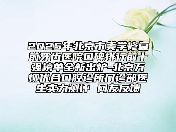 2025年北京市美学修复前牙齿医院口碑排行前十强榜单全新出炉-北京万柳优合口腔诊所门诊部医生实力测评 网友反馈