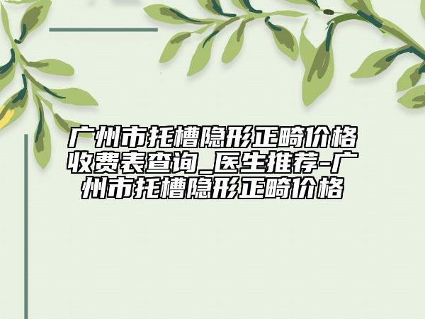 广州市托槽隐形正畸价格收费表查询_医生推荐-广州市托槽隐形正畸价格