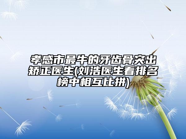 孝感市最牛的牙齿骨突出矫正医生(刘浩医生看排名榜中相互比拼)