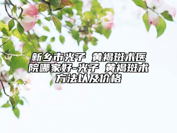 新乡市光子袪黄褐斑术医院哪家好-光子袪黄褐斑术方法以及价格