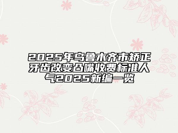 2025年乌鲁木齐市矫正牙齿改变凸嘴收费标准人气2025新编一览