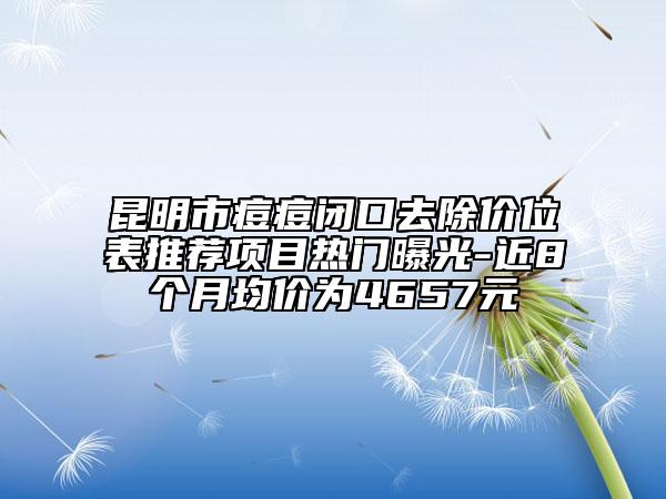 昆明市痘痘闭口去除价位表推荐项目热门曝光-近8个月均价为4657元