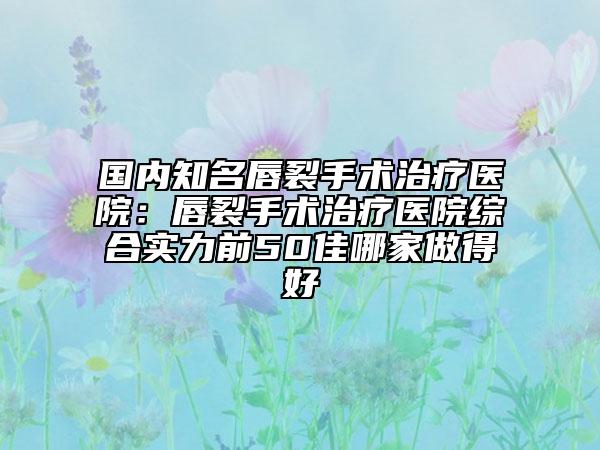国内知名唇裂手术治疗医院：唇裂手术治疗医院综合实力前50佳哪家做得好