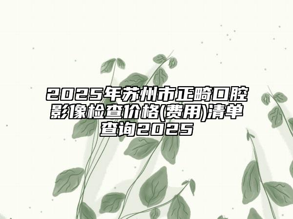 2025年苏州市正畸口腔影像检查价格(费用)清单查询2025