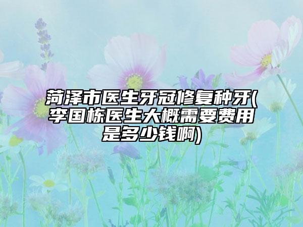 菏泽市医生牙冠修复种牙(李国栋医生大概需要费用是多少钱啊)