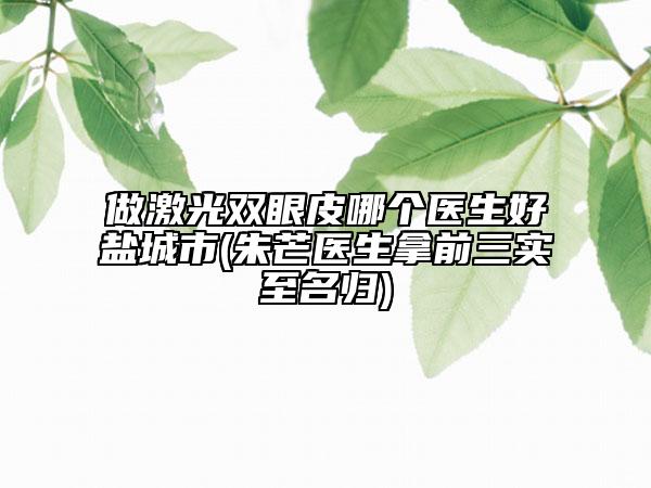 做激光双眼皮哪个医生好盐城市(朱芒医生拿前三实至名归)