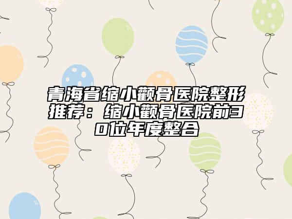 青海省缩小颧骨医院整形推荐：缩小颧骨医院前30位年度整合