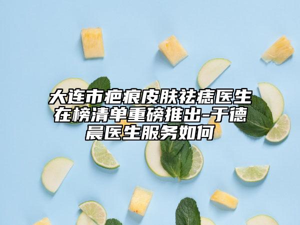 大连市疤痕皮肤祛痣医生在榜清单重磅推出-于德晨医生服务如何