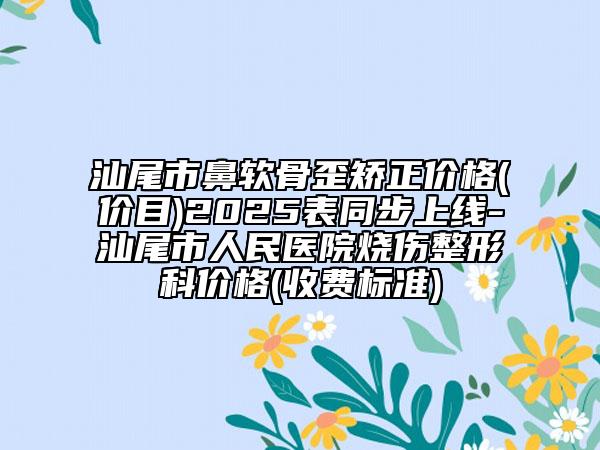 汕尾市鼻软骨歪矫正价格(价目)2025表同步上线-汕尾市人民医院烧伤整形科价格(收费标准)