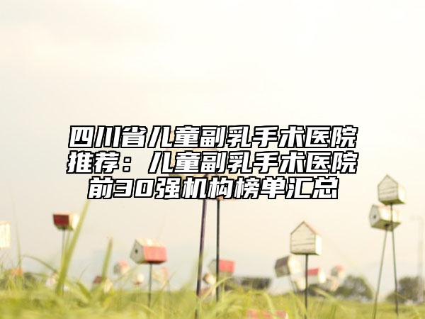 四川省儿童副乳手术医院推荐：儿童副乳手术医院前30强机构榜单汇总