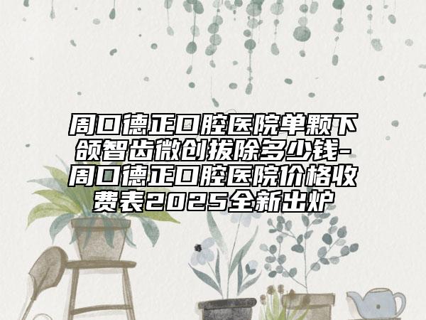 周口德正口腔医院单颗下颌智齿微创拔除多少钱-周口德正口腔医院价格收费表2025全新出炉