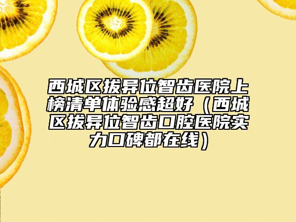 西城区拔异位智齿医院上榜清单体验感超好（西城区拔异位智齿口腔医院实力口碑都在线）