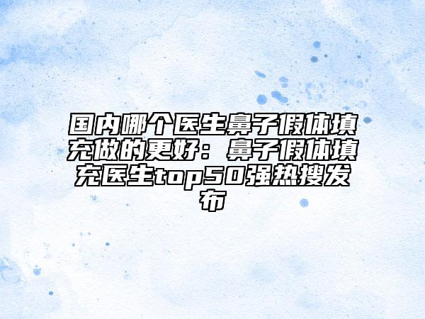 国内哪个医生鼻子假体填充做的更好：鼻子假体填充医生top50强热搜发布