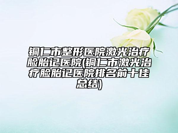 铜仁市整形医院激光治疗脸胎记医院(铜仁市激光治疗脸胎记医院排名前十佳总结)