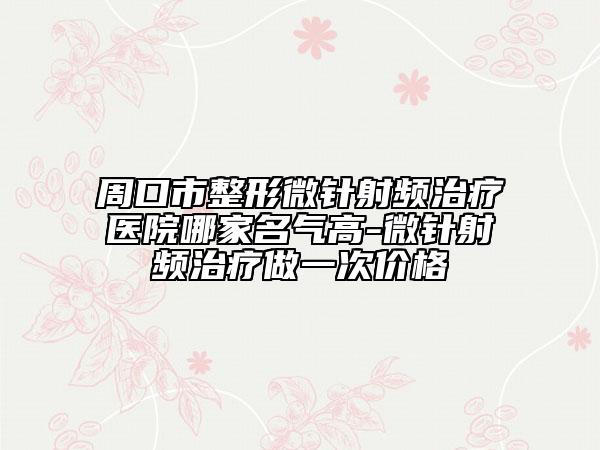 周口市整形微针射频治疗医院哪家名气高-微针射频治疗做一次价格