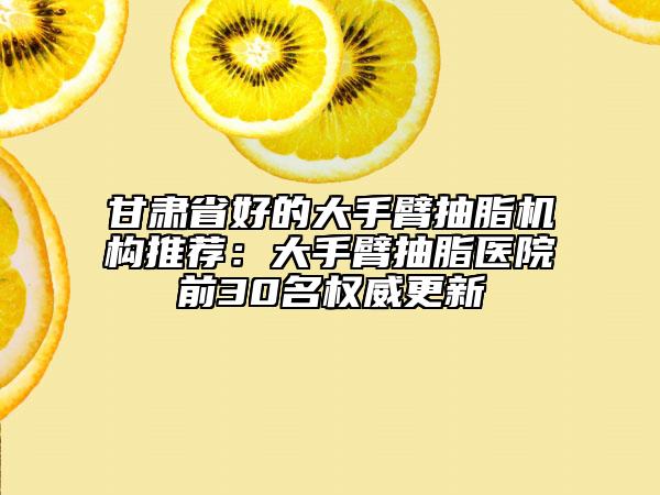 甘肃省好的大手臂抽脂机构推荐：大手臂抽脂医院前30名权威更新