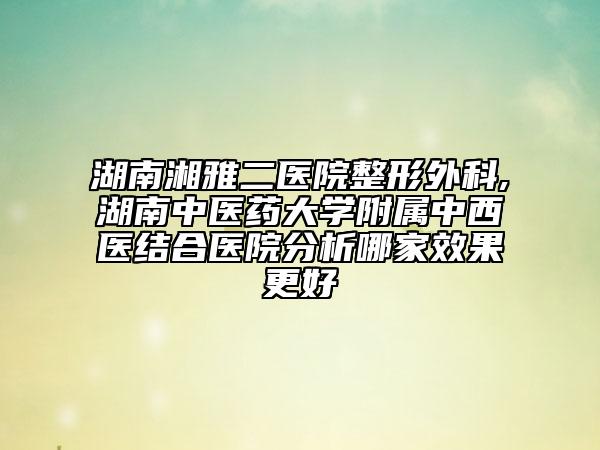 湖南湘雅二医院整形外科,湖南中医药大学附属中西医结合医院分析哪家效果更好