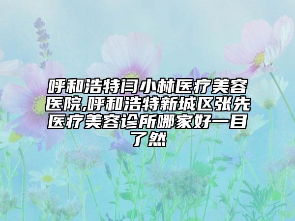 呼和浩特闫小林医疗美容医院,呼和浩特新城区张先医疗美容诊所哪家好一目了然