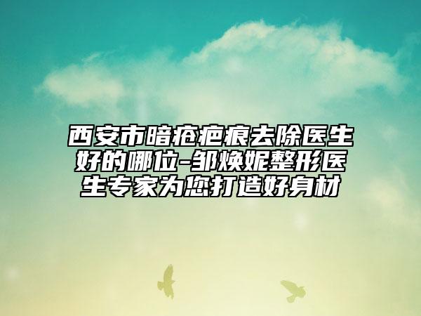 西安市暗疮疤痕去除医生好的哪位-邹焕妮整形医生专家为您打造好身材