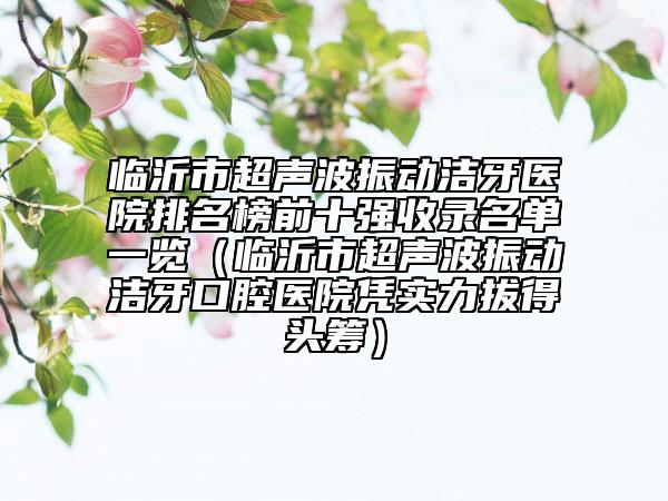 临沂市超声波振动洁牙医院排名榜前十强收录名单一览（临沂市超声波振动洁牙口腔医院凭实力拔得头筹）