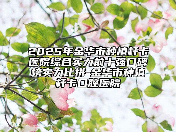 2025年金华市种植杆卡医院综合实力前十强口碑榜实力比拼-金华市种植杆卡口腔医院