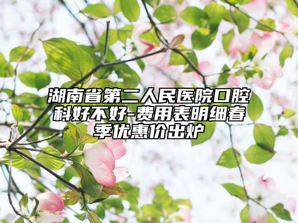 湖南省第二人民医院口腔科好不好-费用表明细春季优惠价出炉