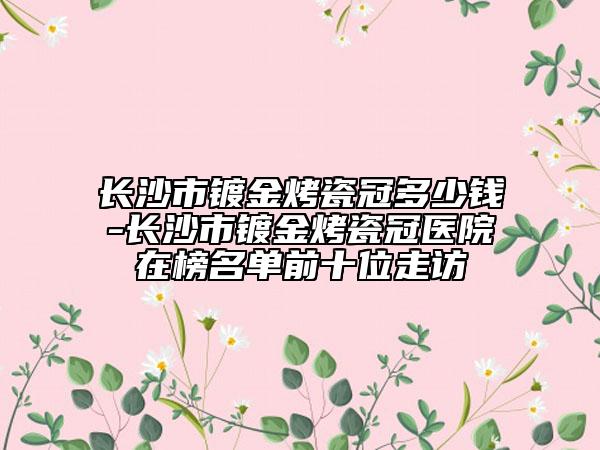 长沙市镀金烤瓷冠多少钱-长沙市镀金烤瓷冠医院在榜名单前十位走访