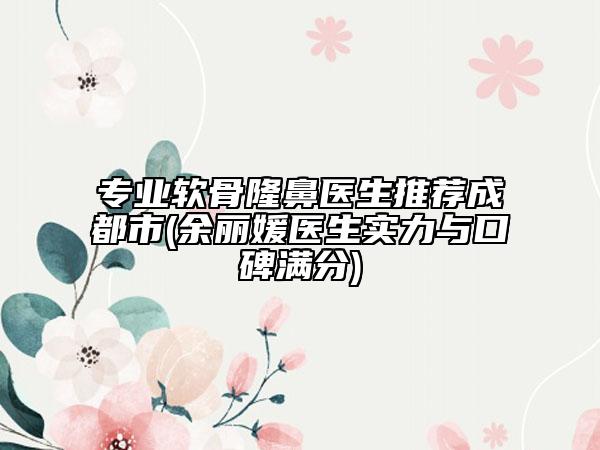 专业软骨隆鼻医生推荐成都市(余丽媛医生实力与口碑满分)