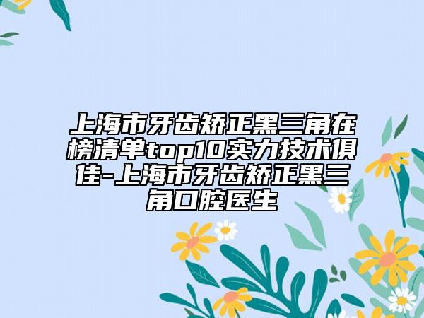 上海市牙齿矫正黑三角在榜清单top10实力技术俱佳-上海市牙齿矫正黑三角口腔医生