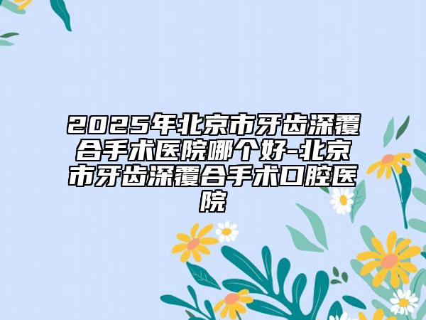 2025年北京市牙齿深覆合手术医院哪个好-北京市牙齿深覆合手术口腔医院