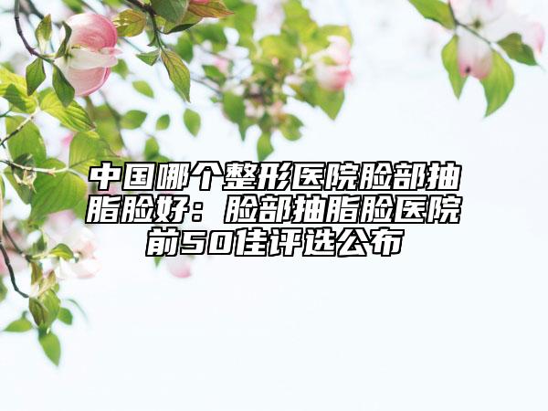 中国哪个整形医院脸部抽脂脸好：脸部抽脂脸医院前50佳评选公布