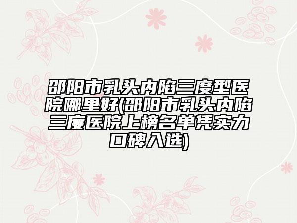 邵阳市乳头内陷三度型医院哪里好(邵阳市乳头内陷三度医院上榜名单凭实力口碑入选)