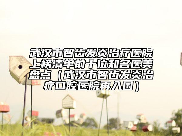 武汉市智齿发炎治疗医院上榜清单前十位知名医美盘点（武汉市智齿发炎治疗口腔医院再入围）