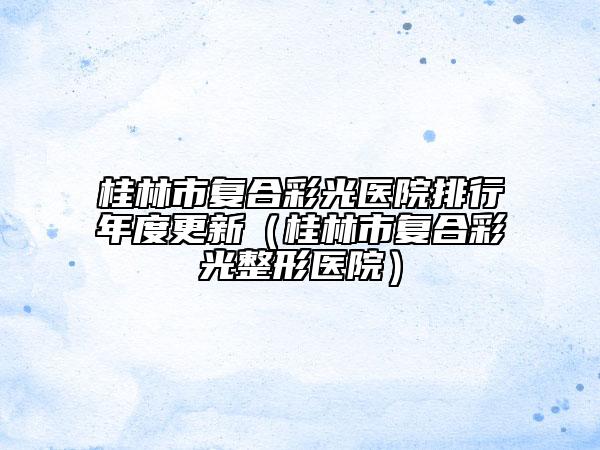 桂林市复合彩光医院排行年度更新（桂林市复合彩光整形医院）
